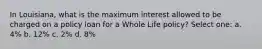 In Louisiana, what is the maximum interest allowed to be charged on a policy loan for a Whole Life policy? Select one: a. 4% b. 12% c. 2% d. 8%