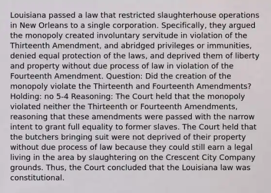 Louisiana passed a law that restricted slaughterhouse operations in New Orleans to a single corporation. Specifically, they argued the monopoly created involuntary servitude in violation of the Thirteenth Amendment, and abridged privileges or immunities, denied equal protection of the laws, and deprived them of liberty and property without due process of law in violation of the Fourteenth Amendment. Question: Did the creation of the monopoly violate the Thirteenth and Fourteenth Amendments? Holding: no 5-4 Reasoning: The Court held that the monopoly violated neither the Thirteenth or Fourteenth Amendments, reasoning that these amendments were passed with the narrow intent to grant full equality to former slaves. The Court held that the butchers bringing suit were not deprived of their property without due process of law because they could still earn a legal living in the area by slaughtering on the Crescent City Company grounds. Thus, the Court concluded that the Louisiana law was constitutional.