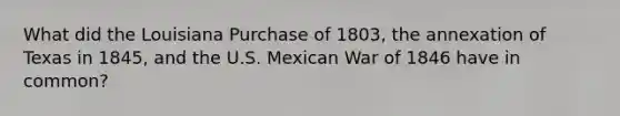 What did the Louisiana Purchase of 1803, the annexation of Texas in 1845, and the U.S. Mexican War of 1846 have in common?