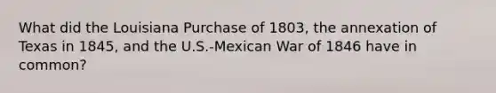 What did the Louisiana Purchase of 1803, the annexation of Texas in 1845, and the U.S.-Mexican War of 1846 have in common?