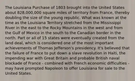 The Louisiana Purchase of 1803 brought into the United States about 828,000,000 square miles of territory from France, thereby doubling the size of the young republic. What was known at the time as the Louisiana Territory stretched from the Mississippi River in the east to the Rocky Mountains in the west and from the Gulf of Mexico in the south to the Canadian border in the north. Part or all of 15 states were eventually created from the land deal, which is considered one of the most important achievements of Thomas Jefferson's presidency. It's believed that the failure of France to put down a slave revolution in Haiti, the impending war with Great Britain and probable British naval blockade of France - combined with French economic difficulties - may have prompted Napoleon to offer Louisiana for sale to the United States.