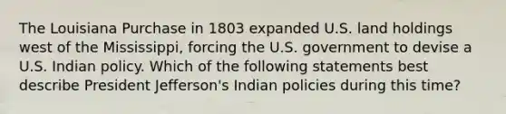 The Louisiana Purchase in 1803 expanded U.S. land holdings west of the Mississippi, forcing the U.S. government to devise a U.S. Indian policy. Which of the following statements best describe President Jefferson's Indian policies during this time?