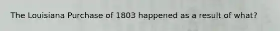 The Louisiana Purchase of 1803 happened as a result of what?