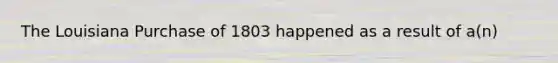 The Louisiana Purchase of 1803 happened as a result of a(n)