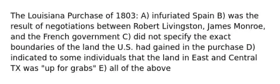 The Louisiana Purchase of 1803: A) infuriated Spain B) was the result of negotiations between Robert Livingston, James Monroe, and the French government C) did not specify the exact boundaries of the land the U.S. had gained in the purchase D) indicated to some individuals that the land in East and Central TX was "up for grabs" E) all of the above