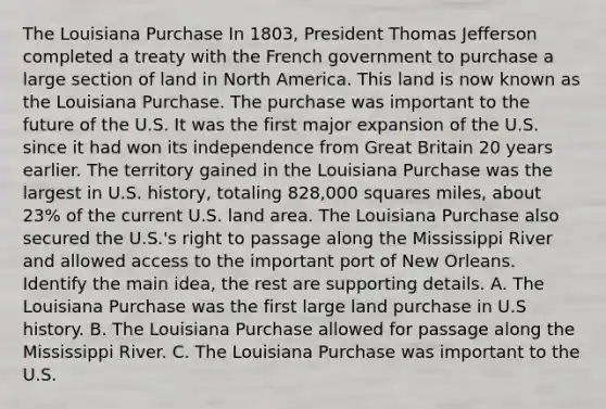 The Louisiana Purchase In 1803, President Thomas Jefferson completed a treaty with the French government to purchase a large section of land in North America. This land is now known as the Louisiana Purchase. The purchase was important to the future of the U.S. It was the first major expansion of the U.S. since it had won its independence from Great Britain 20 years earlier. The territory gained in the Louisiana Purchase was the largest in U.S. history, totaling 828,000 squares miles, about 23% of the current U.S. land area. The Louisiana Purchase also secured the U.S.'s right to passage along the Mississippi River and allowed access to the important port of New Orleans. Identify the main idea, the rest are supporting details. A. The Louisiana Purchase was the first large land purchase in U.S history. B. The Louisiana Purchase allowed for passage along the Mississippi River. C. The Louisiana Purchase was important to the U.S.