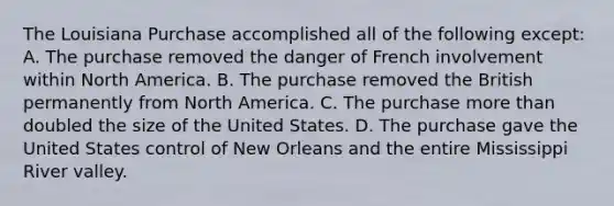 The Louisiana Purchase accomplished all of the following except: A. The purchase removed the danger of French involvement within North America. B. The purchase removed the British permanently from North America. C. The purchase more than doubled the size of the United States. D. The purchase gave the United States control of New Orleans and the entire Mississippi River valley.