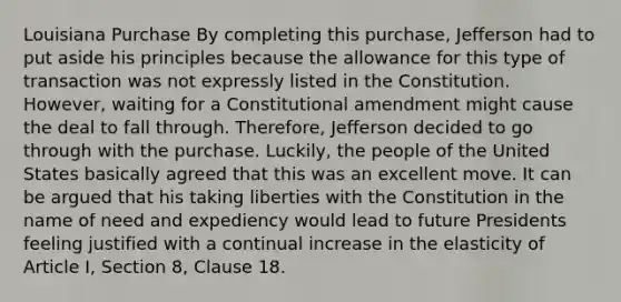 Louisiana Purchase By completing this purchase, Jefferson had to put aside his principles because the allowance for this type of transaction was not expressly listed in the Constitution. However, waiting for a Constitutional amendment might cause the deal to fall through. Therefore, Jefferson decided to go through with the purchase. Luckily, the people of the United States basically agreed that this was an excellent move. It can be argued that his taking liberties with the Constitution in the name of need and expediency would lead to future Presidents feeling justified with a continual increase in the elasticity of Article I, Section 8, Clause 18.