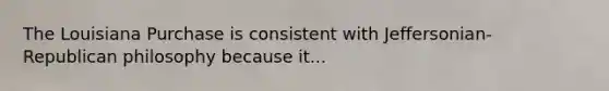 The Louisiana Purchase is consistent with Jeffersonian-Republican philosophy because it...