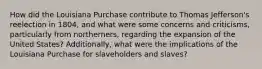 How did the Louisiana Purchase contribute to Thomas Jefferson's reelection in 1804, and what were some concerns and criticisms, particularly from northerners, regarding the expansion of the United States? Additionally, what were the implications of the Louisiana Purchase for slaveholders and slaves?