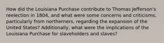 How did the Louisiana Purchase contribute to Thomas Jefferson's reelection in 1804, and what were some concerns and criticisms, particularly from northerners, regarding the expansion of the United States? Additionally, what were the implications of the Louisiana Purchase for slaveholders and slaves?