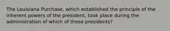 The Louisiana Purchase, which established the principle of the inherent powers of the president, took place during the administration of which of these presidents?