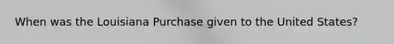 When was the Louisiana Purchase given to the United States?