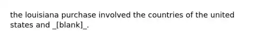 the louisiana purchase involved the countries of the united states and _[blank]_.