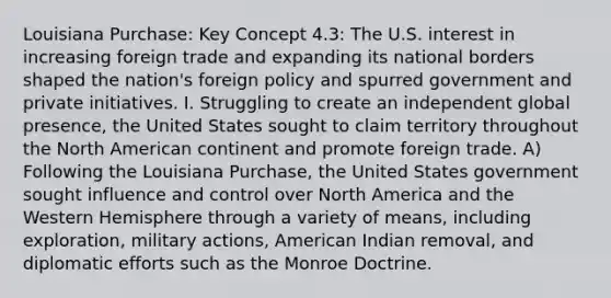 Louisiana Purchase: Key Concept 4.3: The U.S. interest in increasing foreign trade and expanding its national borders shaped the nation's foreign policy and spurred government and private initiatives. I. Struggling to create an independent global presence, the United States sought to claim territory throughout the North American continent and promote foreign trade. A) Following the Louisiana Purchase, the United States government sought influence and control over North America and the Western Hemisphere through a variety of means, including exploration, military actions, American Indian removal, and diplomatic efforts such as the Monroe Doctrine.