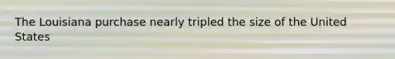 The Louisiana purchase nearly tripled the size of the United States