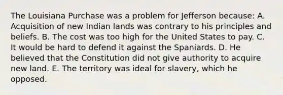 The Louisiana Purchase was a problem for Jefferson because: A. Acquisition of new Indian lands was contrary to his principles and beliefs. B. The cost was too high for the United States to pay. C. It would be hard to defend it against the Spaniards. D. He believed that the Constitution did not give authority to acquire new land. E. The territory was ideal for slavery, which he opposed.