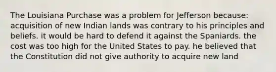 The Louisiana Purchase was a problem for Jefferson because: acquisition of new Indian lands was contrary to his principles and beliefs. it would be hard to defend it against the Spaniards. the cost was too high for the United States to pay. he believed that the Constitution did not give authority to acquire new land