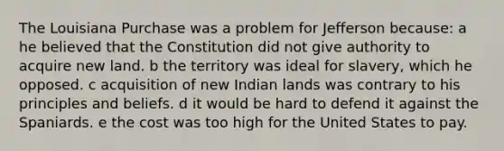 The Louisiana Purchase was a problem for Jefferson because: a he believed that the Constitution did not give authority to acquire new land. b the territory was ideal for slavery, which he opposed. c acquisition of new Indian lands was contrary to his principles and beliefs. d it would be hard to defend it against the Spaniards. e the cost was too high for the United States to pay.