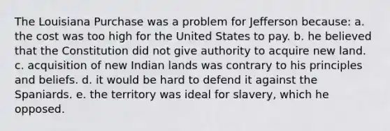 The Louisiana Purchase was a problem for Jefferson because: a. the cost was too high for the United States to pay. b. he believed that the Constitution did not give authority to acquire new land. c. acquisition of new Indian lands was contrary to his principles and beliefs. d. it would be hard to defend it against the Spaniards. e. the territory was ideal for slavery, which he opposed.