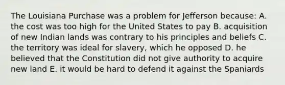 The Louisiana Purchase was a problem for Jefferson because: A. the cost was too high for the United States to pay B. acquisition of new Indian lands was contrary to his principles and beliefs C. the territory was ideal for slavery, which he opposed D. he believed that the Constitution did not give authority to acquire new land E. it would be hard to defend it against the Spaniards