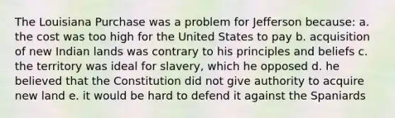 The Louisiana Purchase was a problem for Jefferson because: a. the cost was too high for the United States to pay b. acquisition of new Indian lands was contrary to his principles and beliefs c. the territory was ideal for slavery, which he opposed d. he believed that the Constitution did not give authority to acquire new land e. it would be hard to defend it against the Spaniards