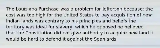 The Louisiana Purchase was a problem for Jefferson because: the cost was too high for the United States to pay acquisition of new Indian lands was contrary to his principles and beliefs the territory was ideal for slavery, which he opposed he believed that the Constitution did not give authority to acquire new land it would be hard to defend it against the Spaniards