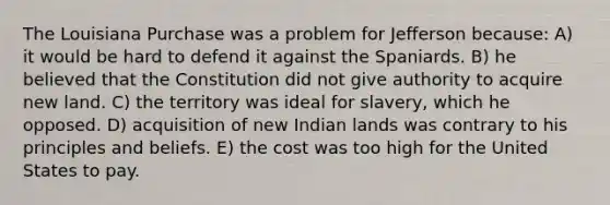 The Louisiana Purchase was a problem for Jefferson because: A) it would be hard to defend it against the Spaniards. B) he believed that the Constitution did not give authority to acquire new land. C) the territory was ideal for slavery, which he opposed. D) acquisition of new Indian lands was contrary to his principles and beliefs. E) the cost was too high for the United States to pay.