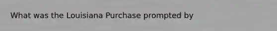 What was the Louisiana Purchase prompted by