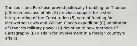 The Louisiana Purchase proved politically troubling for Thomas Jefferson because of his (A) previous support for a strict interpretation of the Constitution (B) veto of funding for Meriwether Lewis and William Clark's expedition (C) admiration of France's military power (D) devotion to new methods 0f Cartography (E) disdain for involvement in a foreign country's affairs