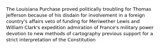 The Louisiana Purchase proved politically troubling for Thomas Jefferson because of his disdain for involvement in a foreign country's affairs veto of funding for Meriwether Lewis and William Clark's expedition admiration of France's military power devotion to new methods of cartography previous support for a strict interpretation of the Constitution