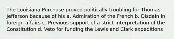 The Louisiana Purchase proved politically troubling for Thomas Jefferson because of his a. Admiration of the French b. Disdain in foreign affairs c. Previous support of a strict interpretation of the Constitution d. Veto for funding the Lewis and Clark expeditions