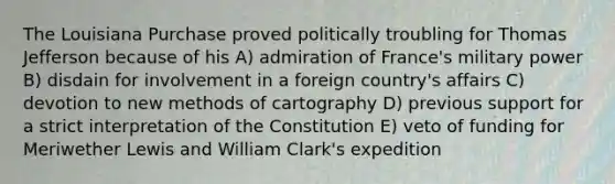 The Louisiana Purchase proved politically troubling for Thomas Jefferson because of his A) admiration of France's military power B) disdain for involvement in a foreign country's affairs C) devotion to new methods of cartography D) previous support for a strict interpretation of the Constitution E) veto of funding for Meriwether Lewis and William Clark's expedition