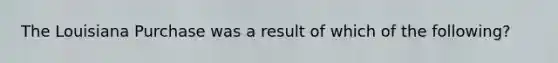 The Louisiana Purchase was a result of which of the following?