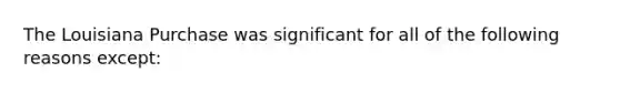 The Louisiana Purchase was significant for all of the following reasons except: