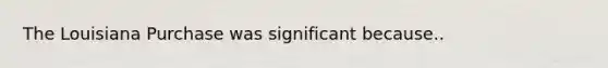 The Louisiana Purchase was significant because..