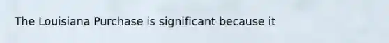 The Louisiana Purchase is significant because it