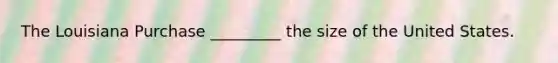 The Louisiana Purchase _________ the size of the United States.
