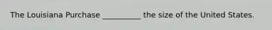 The Louisiana Purchase __________ the size of the United States.
