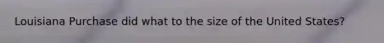 Louisiana Purchase did what to the size of the United States?