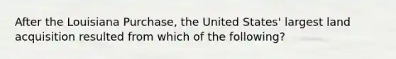 After the Louisiana Purchase, the United States' largest land acquisition resulted from which of the following?