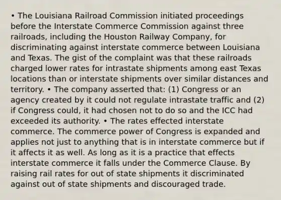 • The Louisiana Railroad Commission initiated proceedings before the Interstate Commerce Commission against three railroads, including the Houston Railway Company, for discriminating against interstate commerce between Louisiana and Texas. The gist of the complaint was that these railroads charged lower rates for intrastate shipments among east Texas locations than or interstate shipments over similar distances and territory. • The company asserted that: (1) Congress or an agency created by it could not regulate intrastate traffic and (2) if Congress could, it had chosen not to do so and the ICC had exceeded its authority. • The rates effected interstate commerce. The commerce power of Congress is expanded and applies not just to anything that is in interstate commerce but if it affects it as well. As long as it is a practice that effects interstate commerce it falls under the Commerce Clause. By raising rail rates for out of state shipments it discriminated against out of state shipments and discouraged trade.