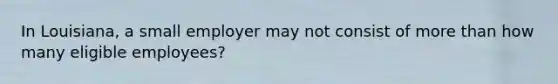In Louisiana, a small employer may not consist of more than how many eligible employees?