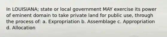 In LOUISIANA; state or local government MAY exercise its power of eminent domain to take private land for public use, through the process of: a. Expropriation b. Assemblage c. Appropriation d. Allocation