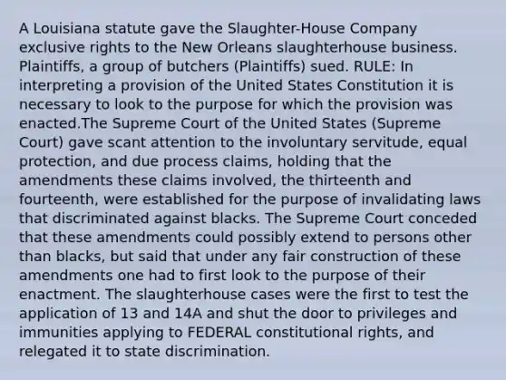 A Louisiana statute gave the Slaughter-House Company exclusive rights to the New Orleans slaughterhouse business. Plaintiffs, a group of butchers (Plaintiffs) sued. RULE: In interpreting a provision of the United States Constitution it is necessary to look to the purpose for which the provision was enacted.The Supreme Court of the United States (Supreme Court) gave scant attention to the involuntary servitude, equal protection, and due process claims, holding that the amendments these claims involved, the thirteenth and fourteenth, were established for the purpose of invalidating laws that discriminated against blacks. The Supreme Court conceded that these amendments could possibly extend to persons other than blacks, but said that under any fair construction of these amendments one had to first look to the purpose of their enactment. The slaughterhouse cases were the first to test the application of 13 and 14A and shut the door to privileges and immunities applying to FEDERAL constitutional rights, and relegated it to state discrimination.