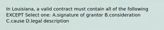 In Louisiana, a valid contract must contain all of the following EXCEPT Select one: A.signature of grantor B.consideration C.cause D.legal description