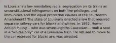 Is Louisiana's law mandating racial segregation on its trains an unconstitutional infringement on both the privileges and immunities and the equal protection clauses of the Fourteenth Amendment? The state of Louisiana enacted a law that required separate railway cars for blacks and whites. In 1892, Homer Adolph Plessy -- who was seven-eighths Caucasian -- took a seat in a "whites only" car of a Louisiana train. He refused to move to the car reserved for blacks and was arrested.