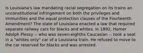 Is Louisiana's law mandating racial segregation on its trains an unconstitutional infringement on both the privileges and immunities and the equal protection clauses of the Fourteenth Amendment? The state of Louisiana enacted a law that required separate railway cars for blacks and whites. In 1892, Homer Adolph Plessy -- who was seven-eighths Caucasian -- took a seat in a "whites only" car of a Louisiana train. He refused to move to the car reserved for blacks and was arrested.