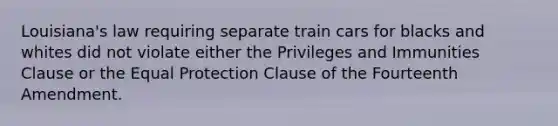 Louisiana's law requiring separate train cars for blacks and whites did not violate either the Privileges and Immunities Clause or the Equal Protection Clause of the Fourteenth Amendment.