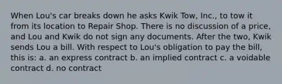 When Lou's car breaks down he asks Kwik Tow, Inc., to tow it from its location to Repair Shop. There is no discussion of a price, and Lou and Kwik do not sign any documents. After the two, Kwik sends Lou a bill. With respect to Lou's obligation to pay the bill, this is: a. an express contract b. an implied contract c. a voidable contract d. no contract